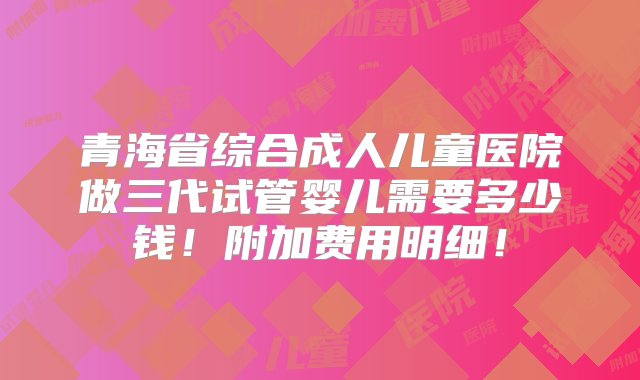 青海省综合成人儿童医院做三代试管婴儿需要多少钱！附加费用明细！