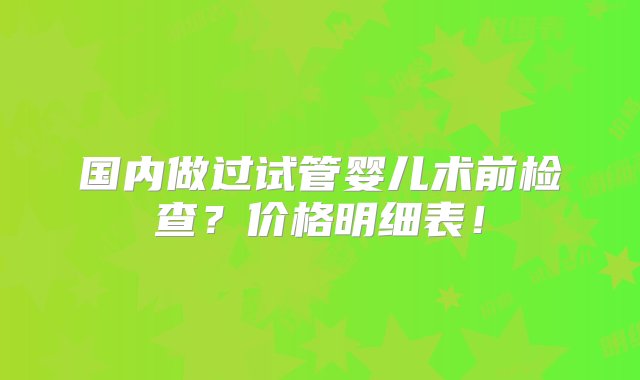 国内做过试管婴儿术前检查？价格明细表！