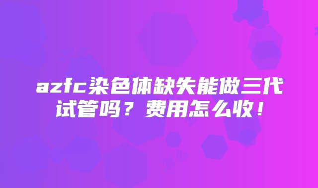 azfc染色体缺失能做三代试管吗？费用怎么收！