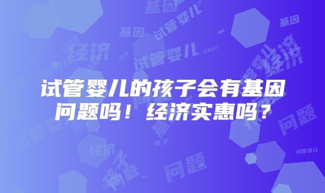 试管婴儿的孩子会有基因问题吗！经济实惠吗？