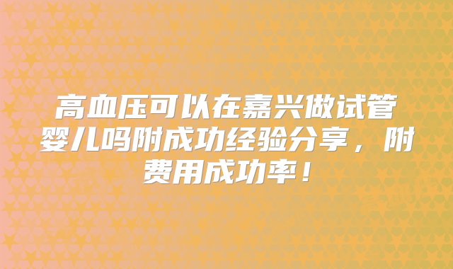 高血压可以在嘉兴做试管婴儿吗附成功经验分享，附费用成功率！