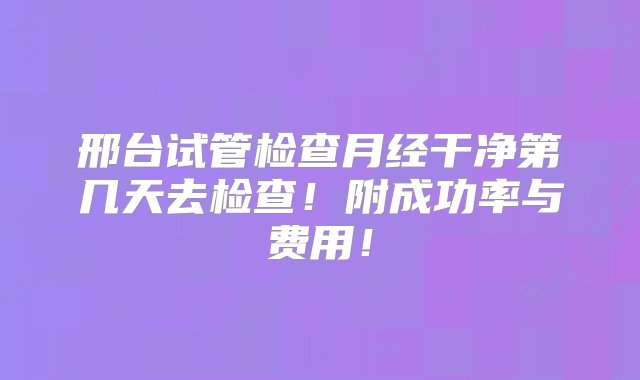 邢台试管检查月经干净第几天去检查！附成功率与费用！