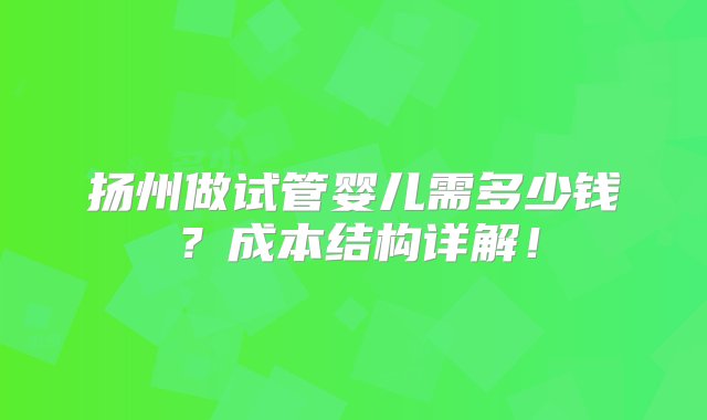 扬州做试管婴儿需多少钱？成本结构详解！