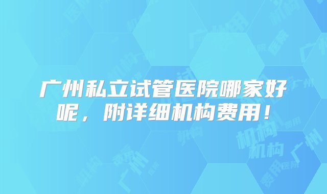 广州私立试管医院哪家好呢，附详细机构费用！