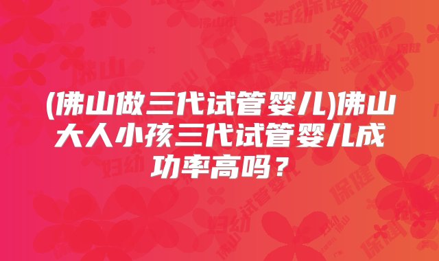 (佛山做三代试管婴儿)佛山大人小孩三代试管婴儿成功率高吗？