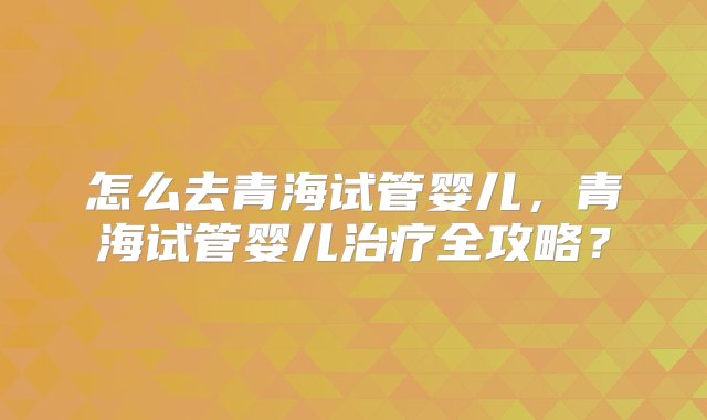 怎么去青海试管婴儿，青海试管婴儿治疗全攻略？