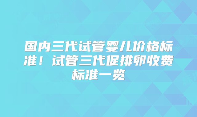 国内三代试管婴儿价格标准！试管三代促排卵收费标准一览