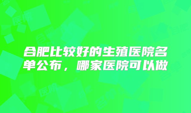 合肥比较好的生殖医院名单公布，哪家医院可以做