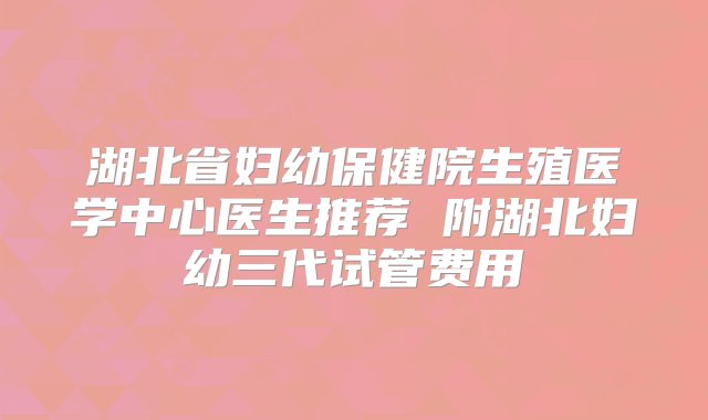 湖北省妇幼保健院生殖医学中心医生推荐 附湖北妇幼三代试管费用