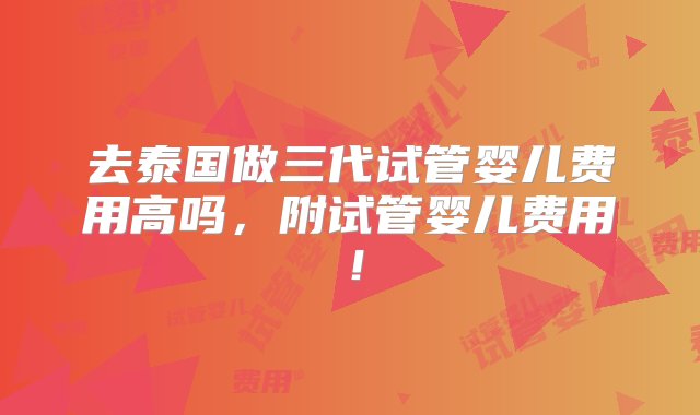 去泰国做三代试管婴儿费用高吗，附试管婴儿费用！