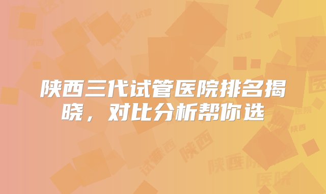 陕西三代试管医院排名揭晓，对比分析帮你选