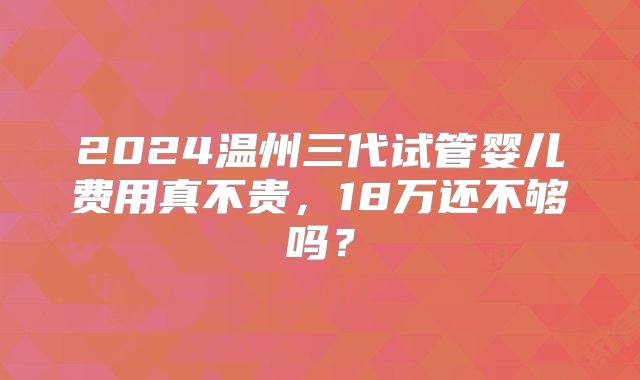 2024温州三代试管婴儿费用真不贵，18万还不够吗？