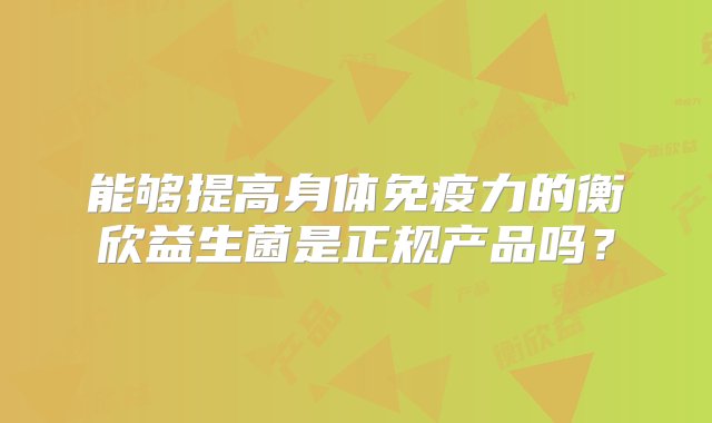 能够提高身体免疫力的衡欣益生菌是正规产品吗？