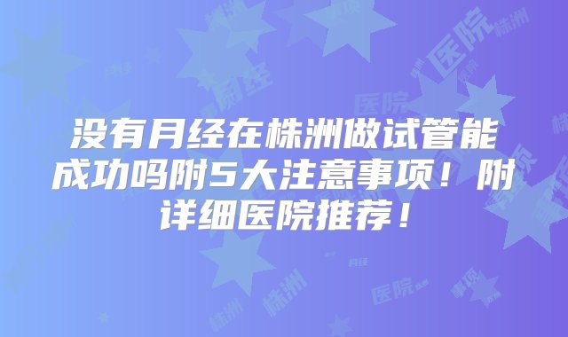 没有月经在株洲做试管能成功吗附5大注意事项！附详细医院推荐！