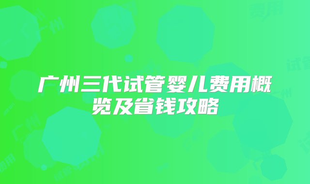 广州三代试管婴儿费用概览及省钱攻略