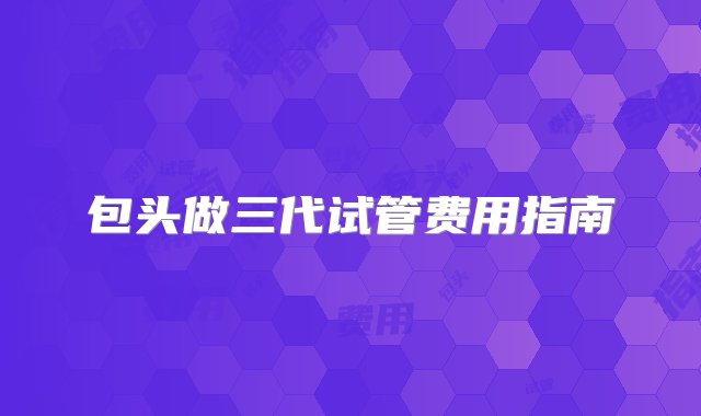 包头做三代试管费用指南