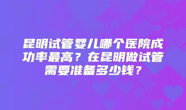 昆明试管婴儿哪个医院成功率最高？在昆明做试管需要准备多少钱？