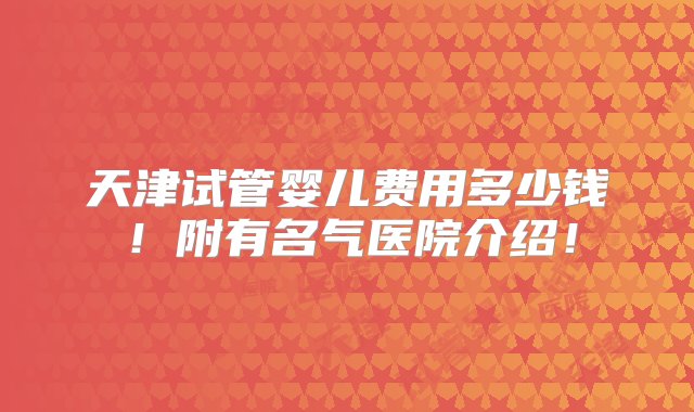 天津试管婴儿费用多少钱！附有名气医院介绍！