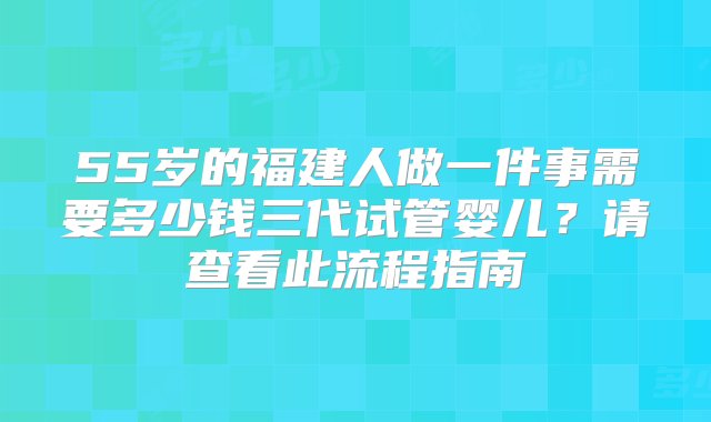 55岁的福建人做一件事需要多少钱三代试管婴儿？请查看此流程指南