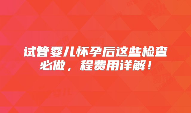 试管婴儿怀孕后这些检查必做，程费用详解！