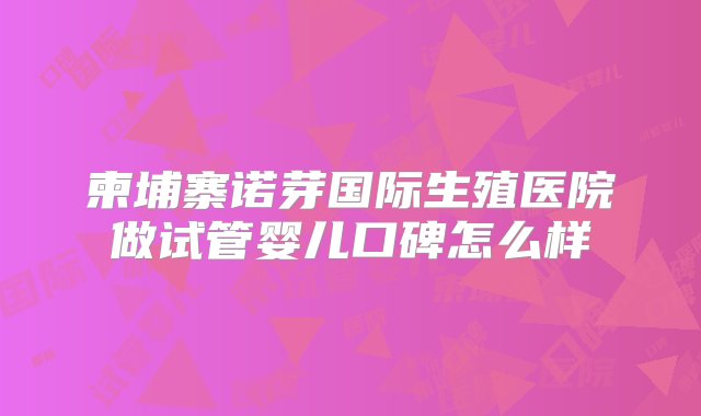 柬埔寨诺芽国际生殖医院做试管婴儿口碑怎么样