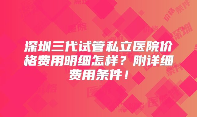 深圳三代试管私立医院价格费用明细怎样？附详细费用条件！