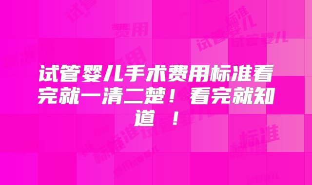 试管婴儿手术费用标准看完就一清二楚！看完就知道 ！