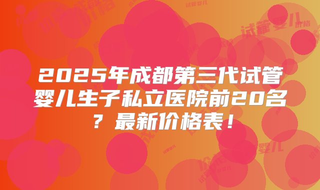 2025年成都第三代试管婴儿生子私立医院前20名？最新价格表！