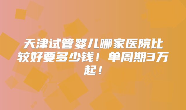 天津试管婴儿哪家医院比较好要多少钱！单周期3万起！