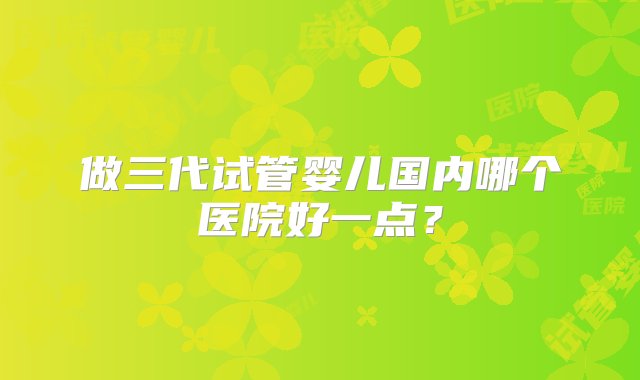 做三代试管婴儿国内哪个医院好一点？