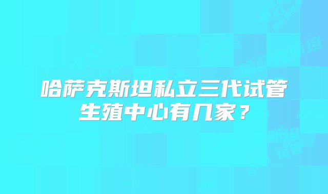 哈萨克斯坦私立三代试管生殖中心有几家？