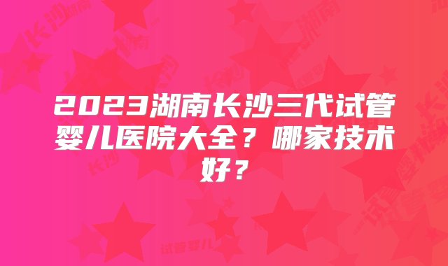 2023湖南长沙三代试管婴儿医院大全？哪家技术好？