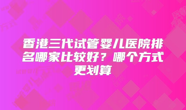 香港三代试管婴儿医院排名哪家比较好？哪个方式更划算