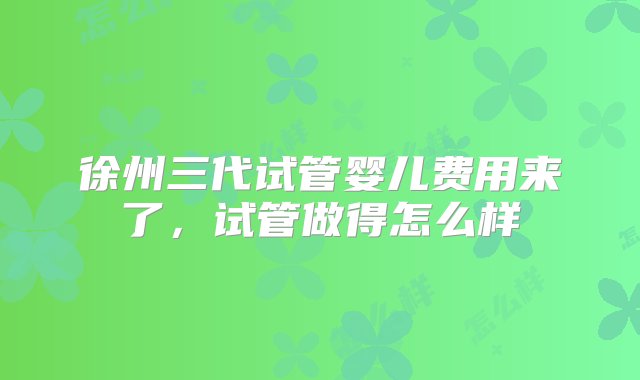 徐州三代试管婴儿费用来了，试管做得怎么样