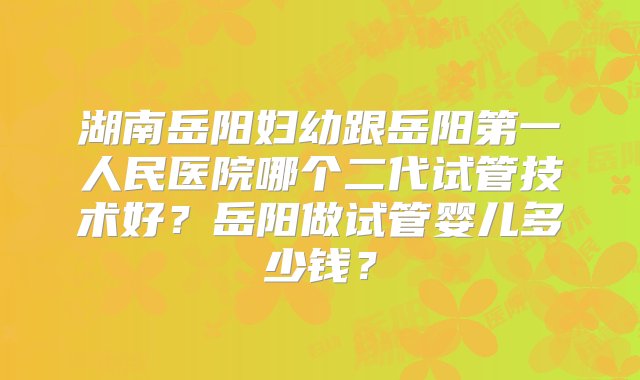 湖南岳阳妇幼跟岳阳第一人民医院哪个二代试管技术好？岳阳做试管婴儿多少钱？