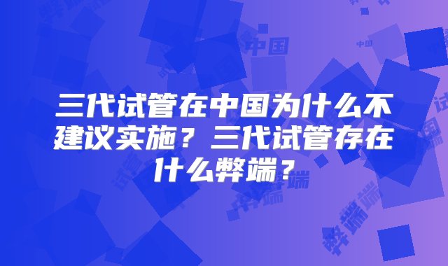 三代试管在中国为什么不建议实施？三代试管存在什么弊端？