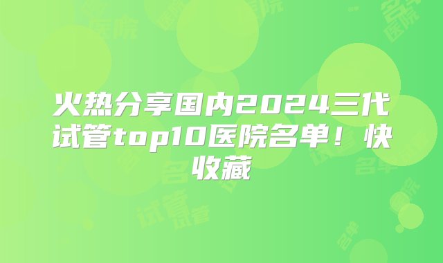 火热分享国内2024三代试管top10医院名单！快收藏