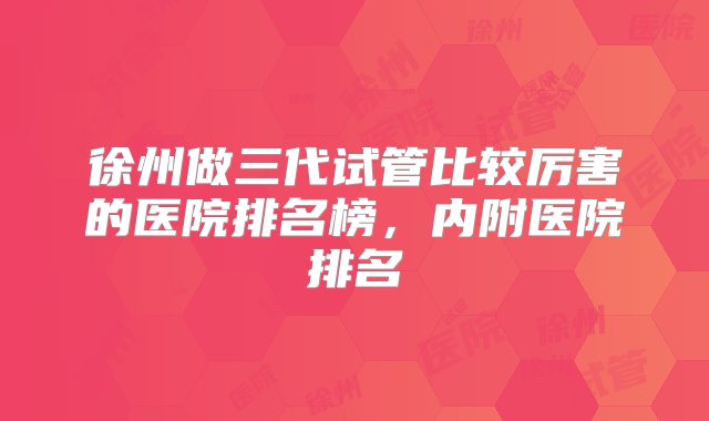 徐州做三代试管比较厉害的医院排名榜，内附医院排名