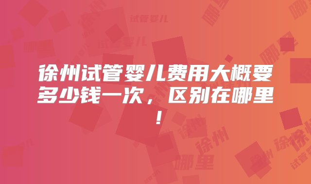 徐州试管婴儿费用大概要多少钱一次，区别在哪里！