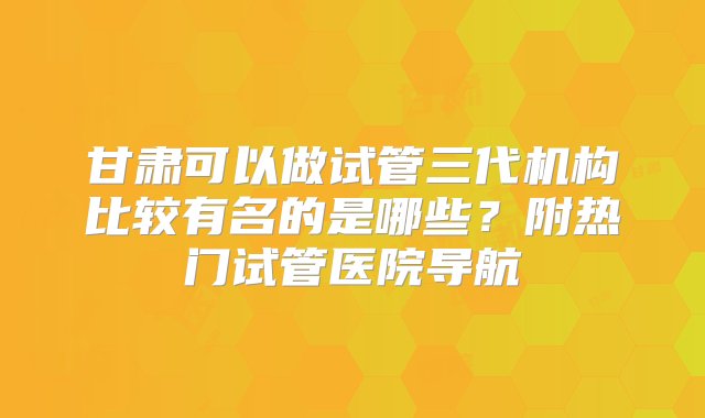 甘肃可以做试管三代机构比较有名的是哪些？附热门试管医院导航