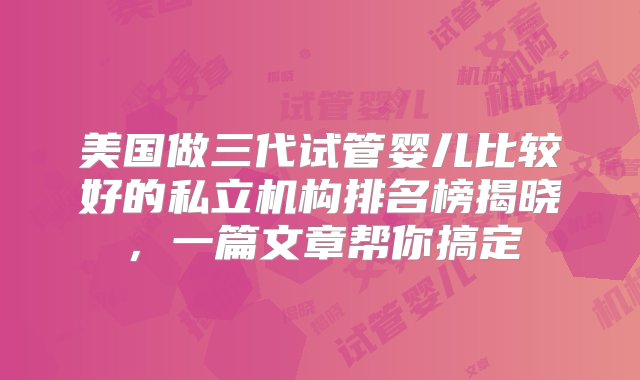 美国做三代试管婴儿比较好的私立机构排名榜揭晓，一篇文章帮你搞定