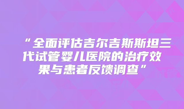 “全面评估吉尔吉斯斯坦三代试管婴儿医院的治疗效果与患者反馈调查”