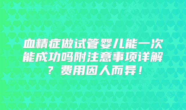 血精症做试管婴儿能一次能成功吗附注意事项详解？费用因人而异！