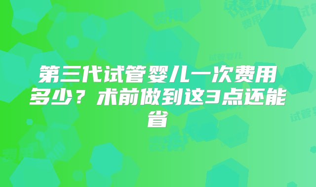 第三代试管婴儿一次费用多少？术前做到这3点还能省