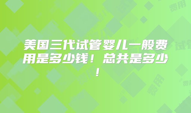 美国三代试管婴儿一般费用是多少钱！总共是多少！