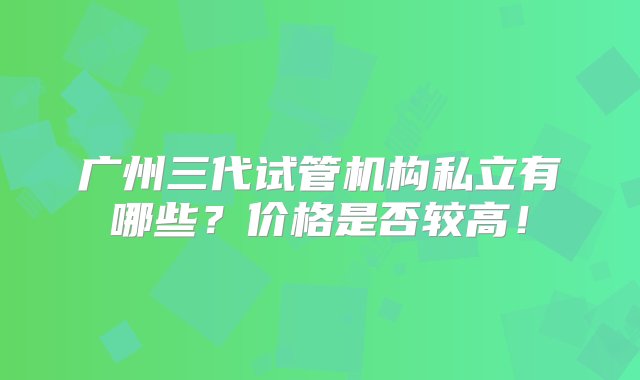 广州三代试管机构私立有哪些？价格是否较高！