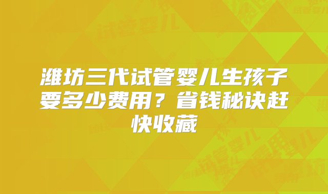 潍坊三代试管婴儿生孩子要多少费用？省钱秘诀赶快收藏