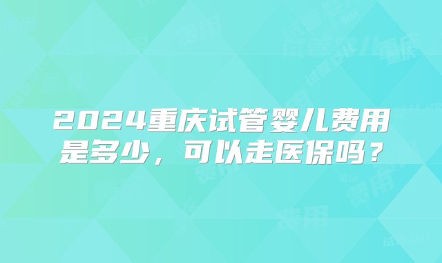 2024重庆试管婴儿费用是多少，可以走医保吗？