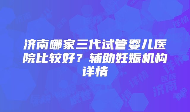 济南哪家三代试管婴儿医院比较好？辅助妊娠机构详情