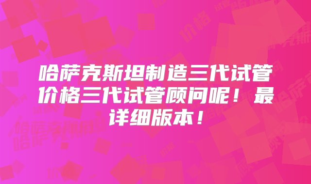 哈萨克斯坦制造三代试管价格三代试管顾问呢！最详细版本！